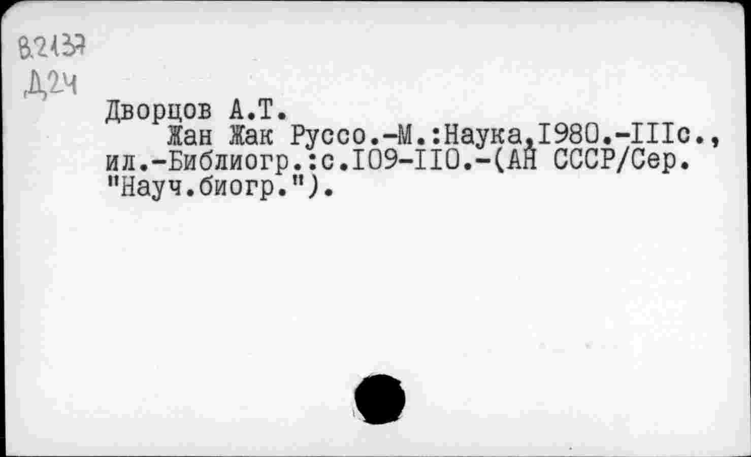 ﻿Д2.Ч
Дворцов А.Т.
Жан Жак Руссо.-М.:Наука, 1980.-Шс., ил.-Библиогр.:с.109-110.-(АН СССР/Сер. "Науч, биогр.",).